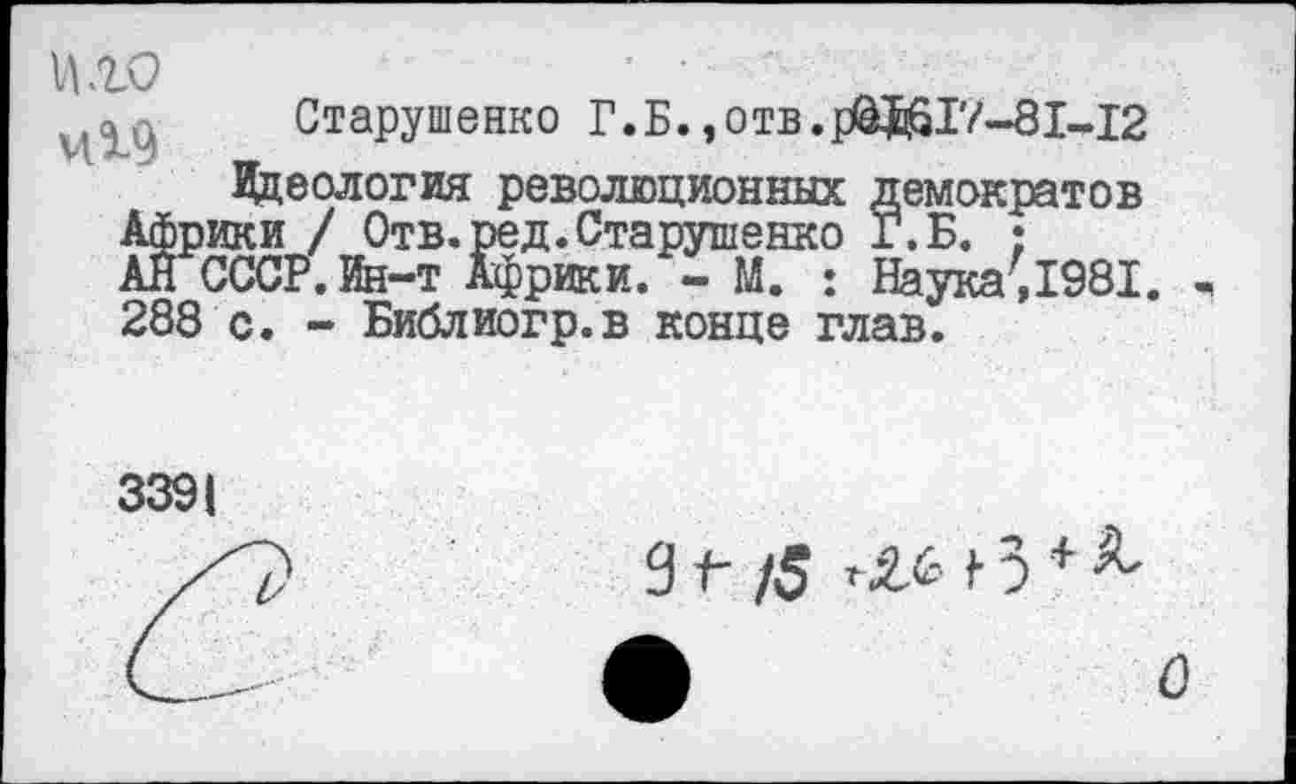 ﻿иго	’ • - л ■
Старушенко Г.Б.,отв.р&КГЛ-81-.12
Идеология революционных демократов Африки / Отв. ред. Старушенко Г. Б. ;
АН СССР. Ин-т Африки. - М. : Наука7,1981.
288 с. - Библиогр.в конце глав.
3391